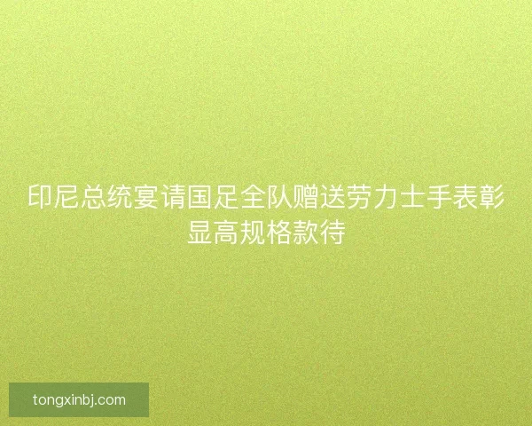 印尼总统宴请国足全队赠送劳力士手表彰显高规格款待