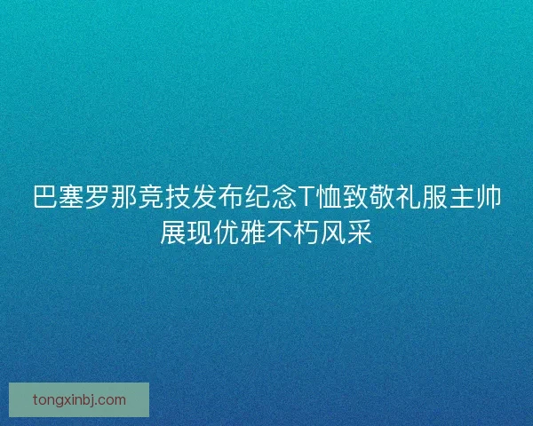 巴塞罗那竞技发布纪念T恤致敬礼服主帅展现优雅不朽风采