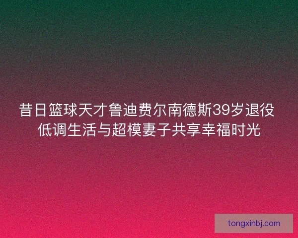 昔日篮球天才鲁迪费尔南德斯39岁退役 低调生活与超模妻子共享幸福时光