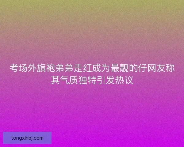 考场外旗袍弟弟走红成为最靓的仔网友称其气质独特引发热议