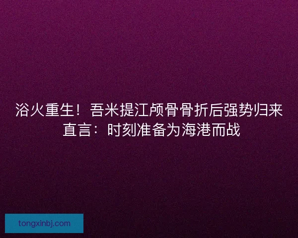 浴火重生！吾米提江颅骨骨折后强势归来 直言：时刻准备为海港而战