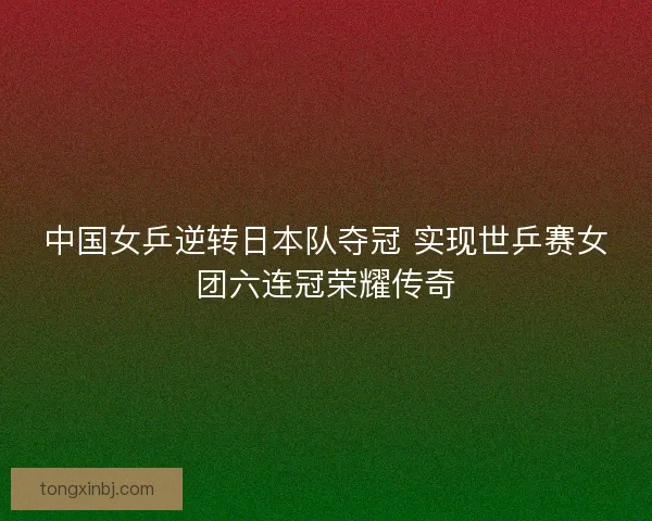 中国女乒逆转日本队夺冠 实现世乒赛女团六连冠荣耀传奇