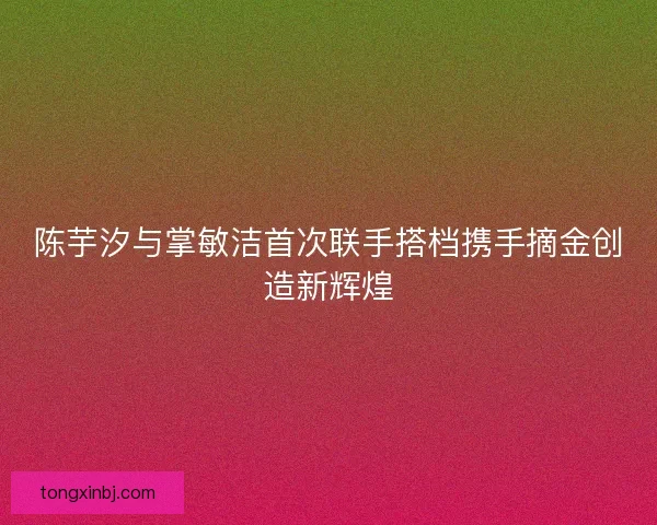 陈芋汐与掌敏洁首次联手搭档携手摘金创造新辉煌