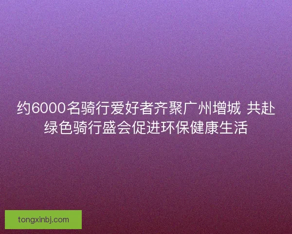 约6000名骑行爱好者齐聚广州增城 共赴绿色骑行盛会促进环保健康生活