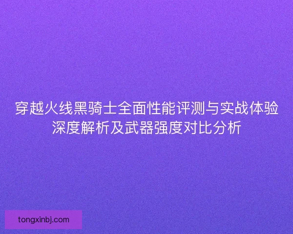 穿越火线黑骑士全面性能评测与实战体验深度解析及武器强度对比分析