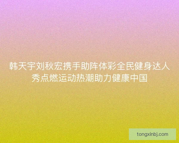 韩天宇刘秋宏携手助阵体彩全民健身达人秀点燃运动热潮助力健康中国