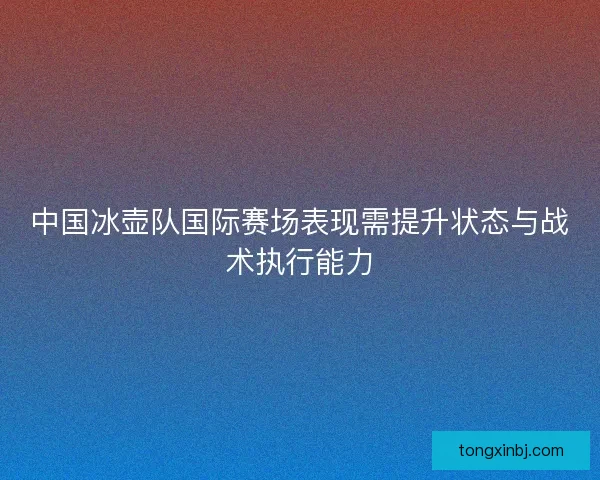 中国冰壶队国际赛场表现需提升状态与战术执行能力