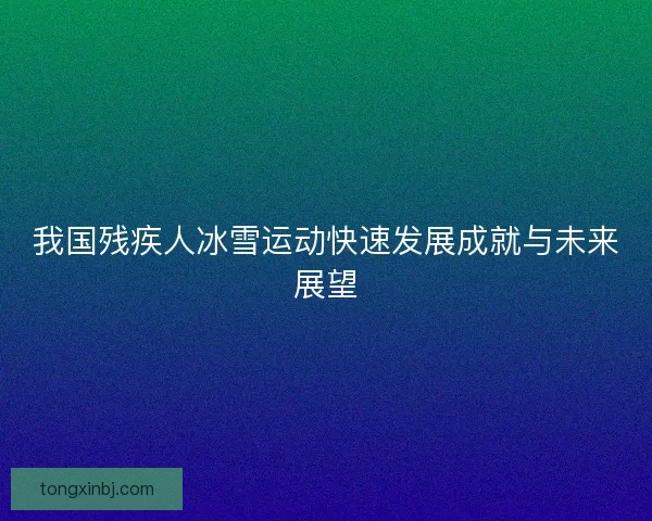 我国残疾人冰雪运动快速发展成就与未来展望