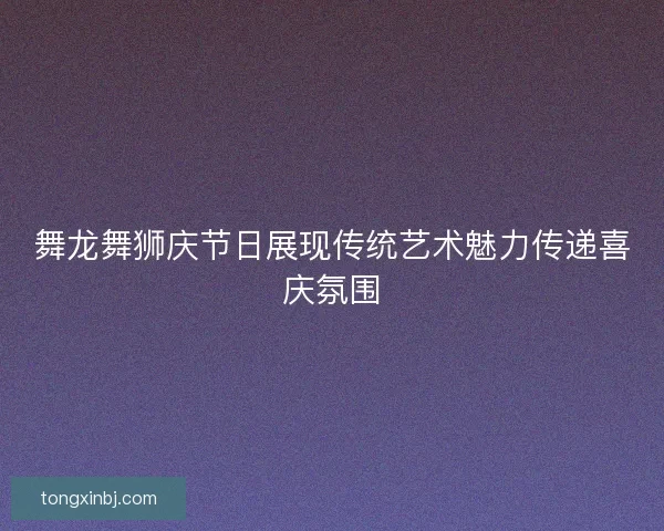 舞龙舞狮庆节日展现传统艺术魅力传递喜庆氛围