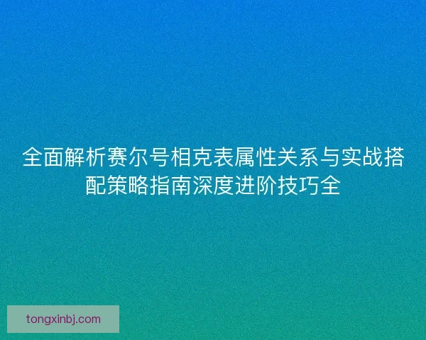 全面解析赛尔号相克表属性关系与实战搭配策略指南深度进阶技巧全