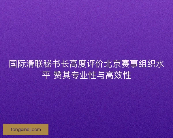 国际滑联秘书长高度评价北京赛事组织水平 赞其专业性与高效性
