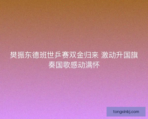 樊振东德班世乒赛双金归来 激动升国旗奏国歌感动满怀